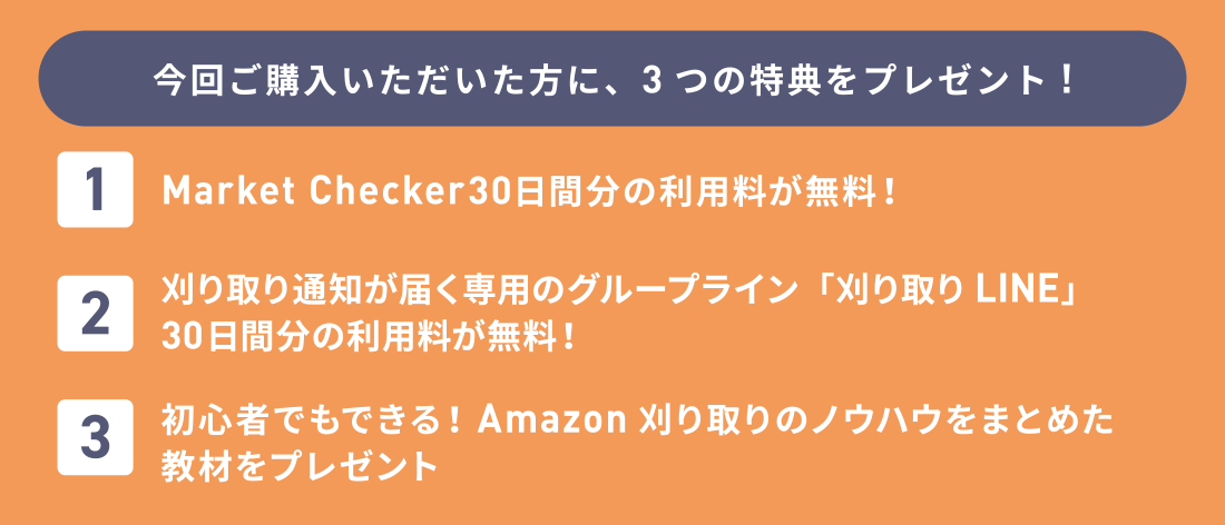 今回ご購入いただいた方に、3つの特典をプレゼント!Market Checker30日間分の利用料が無料！刈り取り通知が届く専用のグループライン「刈り取りLINE」30日間分の利用料が無料！初心者でもできる！Amazon刈り取りのノウハウをまとめた教材をプレゼント